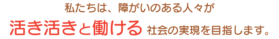 私たちは、障がいのある人々が活き活きと働ける社会の実現を目指します。